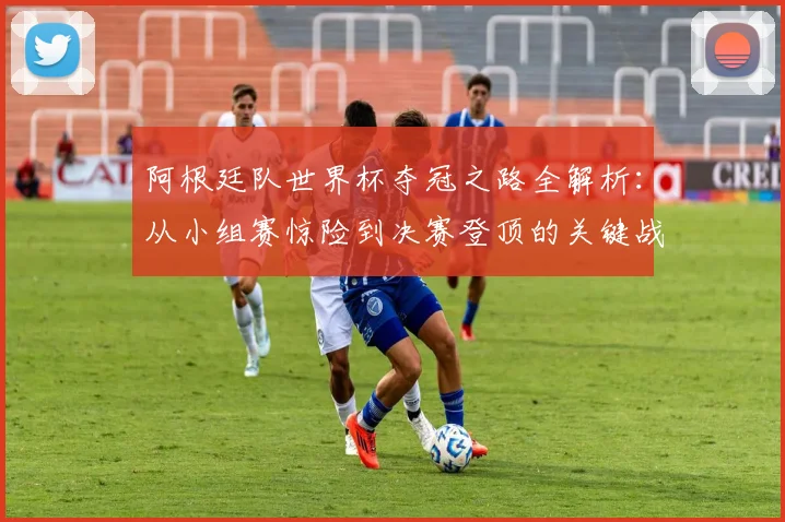 阿根廷队世界杯夺冠之路全解析：从小组赛惊险到决赛登顶的关键战术与调整