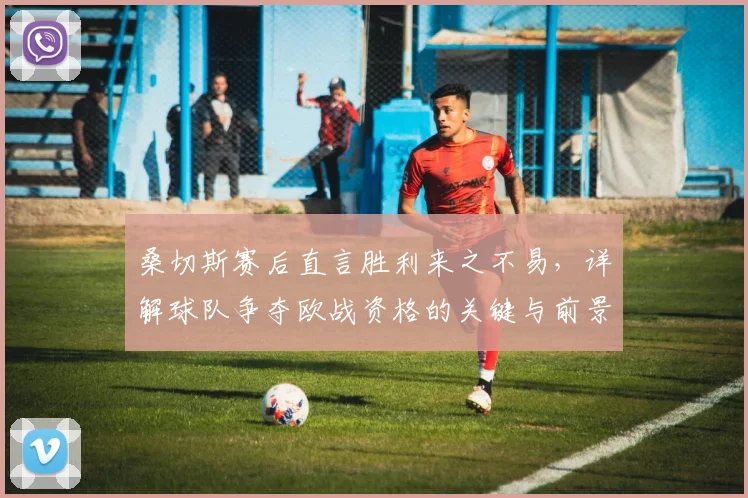 桑切斯赛后直言胜利来之不易，详解球队争夺欧战资格的关键与前景