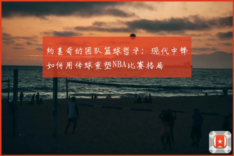约基奇的团队篮球哲学：现代中锋如何用传球重塑NBA比赛格局