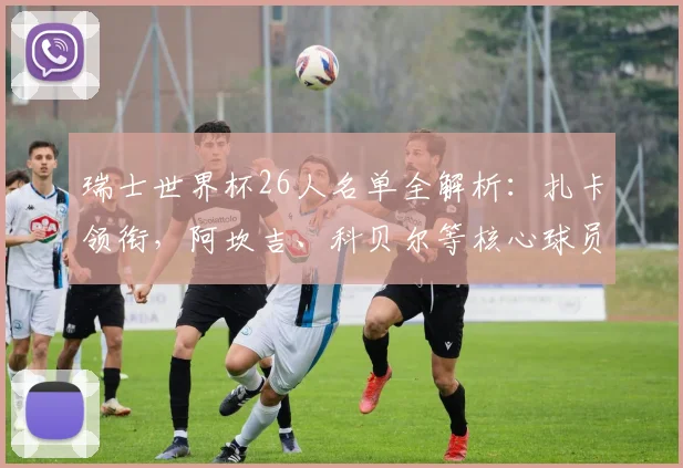 瑞士世界杯26人名单全解析:扎卡领衔,阿坎吉、科贝尔等核心球员助阵