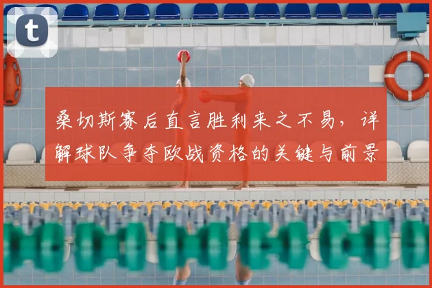 桑切斯赛后直言胜利来之不易,详解球队争夺欧战资格的关键与前景